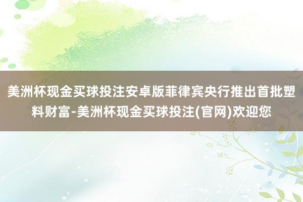 美洲杯现金买球投注安卓版菲律宾央行推出首批塑料财富-美洲杯现金买球投注(官网)欢迎您