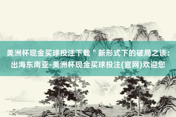 美洲杯现金买球投注下载＂新形式下的破局之谈：出海东南亚-美洲杯现金买球投注(官网)欢迎您
