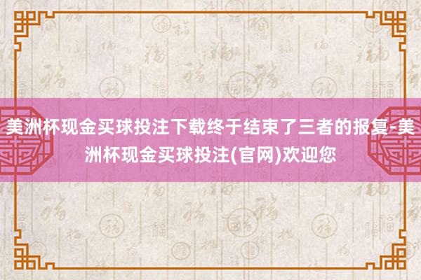 美洲杯现金买球投注下载终于结束了三者的报复-美洲杯现金买球投注(官网)欢迎您