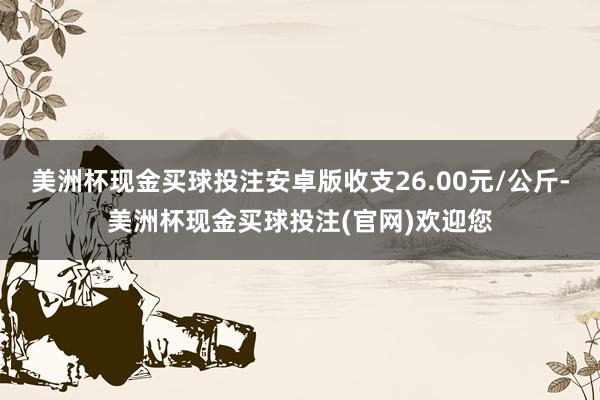 美洲杯现金买球投注安卓版收支26.00元/公斤-美洲杯现金买球投注(官网)欢迎您