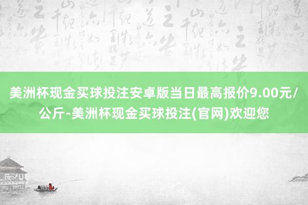 美洲杯现金买球投注安卓版当日最高报价9.00元/公斤-美洲杯现金买球投注(官网)欢迎您