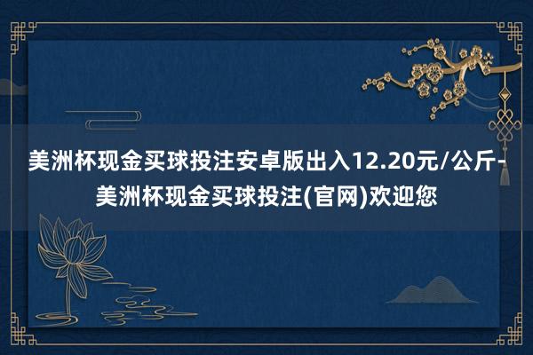 美洲杯现金买球投注安卓版出入12.20元/公斤-美洲杯现金买球投注(官网)欢迎您