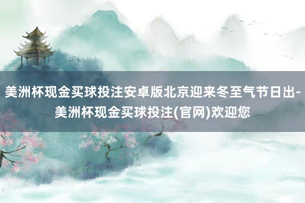 美洲杯现金买球投注安卓版北京迎来冬至气节日出-美洲杯现金买球投注(官网)欢迎您