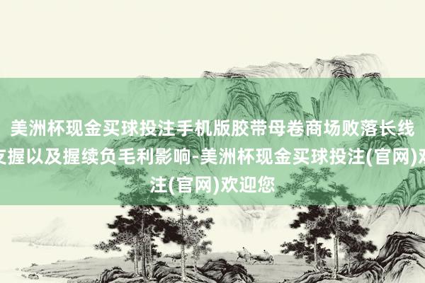 美洲杯现金买球投注手机版胶带母卷商场败落长线利好支握以及握续负毛利影响-美洲杯现金买球投注(官网)欢迎您