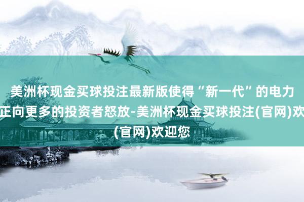 美洲杯现金买球投注最新版使得“新一代”的电力产业正向更多的投资者怒放-美洲杯现金买球投注(官网)欢迎您