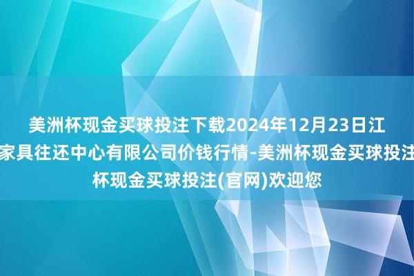 美洲杯现金买球投注下载2024年12月23日江苏省苏中农副家具往还中心有限公司价钱行情-美洲杯现金买球投注(官网)欢迎您