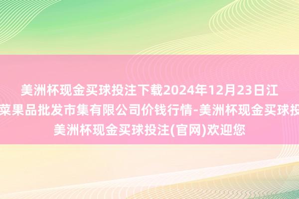美洲杯现金买球投注下载2024年12月23日江苏宜兴市瑞德蔬菜果品批发市集有限公司价钱行情-美洲杯现金买球投注(官网)欢迎您