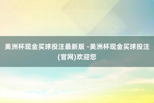 美洲杯现金买球投注最新版 -美洲杯现金买球投注(官网)欢迎您