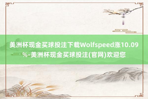 美洲杯现金买球投注下载Wolfspeed涨10.09%-美洲杯现金买球投注(官网)欢迎您