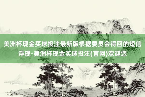 美洲杯现金买球投注最新版根据委员会得回的短信浮现-美洲杯现金买球投注(官网)欢迎您