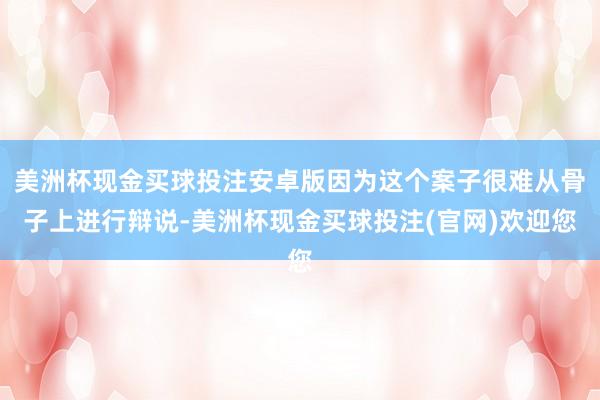 美洲杯现金买球投注安卓版因为这个案子很难从骨子上进行辩说-美洲杯现金买球投注(官网)欢迎您