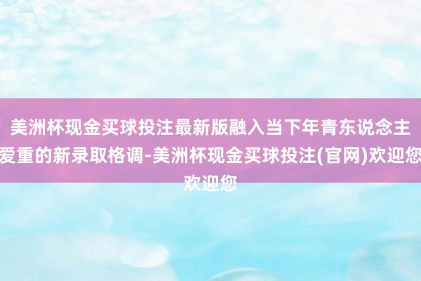 美洲杯现金买球投注最新版融入当下年青东说念主爱重的新录取格调-美洲杯现金买球投注(官网)欢迎您