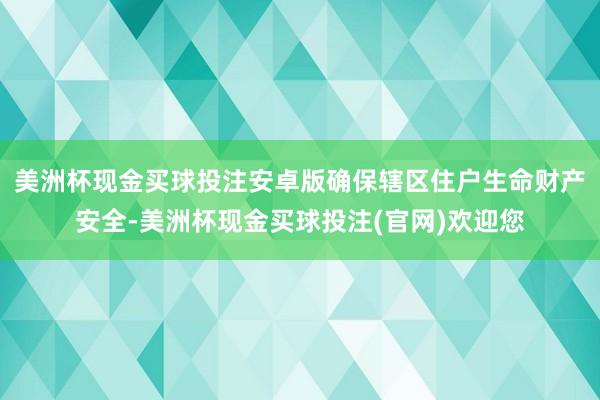 美洲杯现金买球投注安卓版确保辖区住户生命财产安全-美洲杯现金买球投注(官网)欢迎您
