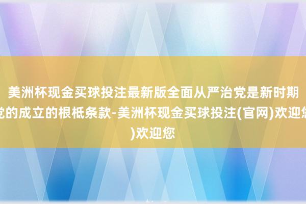 美洲杯现金买球投注最新版全面从严治党是新时期党的成立的根柢条款-美洲杯现金买球投注(官网)欢迎您