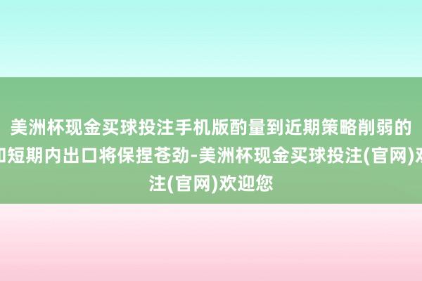 美洲杯现金买球投注手机版酌量到近期策略削弱的影响和短期内出口将保捏苍劲-美洲杯现金买球投注(官网)欢迎您