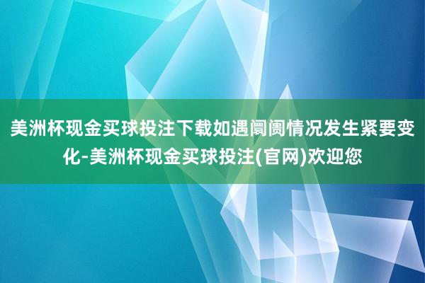 美洲杯现金买球投注下载如遇阛阓情况发生紧要变化-美洲杯现金买球投注(官网)欢迎您