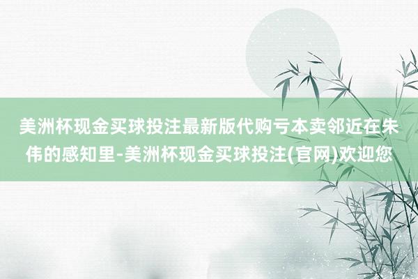 美洲杯现金买球投注最新版代购亏本卖邻近　　在朱伟的感知里-美洲杯现金买球投注(官网)欢迎您