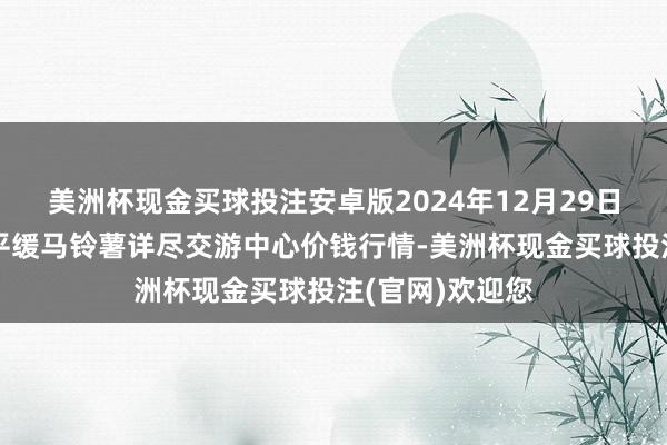 美洲杯现金买球投注安卓版2024年12月29日甘肃省定西市平缓马铃薯详尽交游中心价钱行情-美洲杯现金买球投注(官网)欢迎您