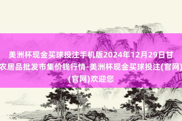 美洲杯现金买球投注手机版2024年12月29日甘肃邦农农居品批发市集价钱行情-美洲杯现金买球投注(官网)欢迎您