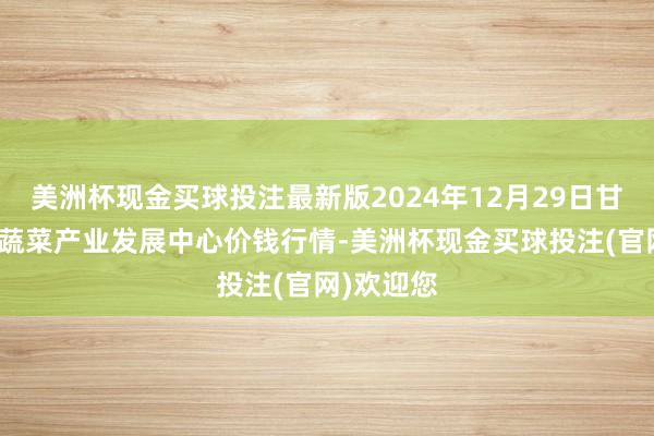 美洲杯现金买球投注最新版2024年12月29日甘肃武山县蔬菜产业发展中心价钱行情-美洲杯现金买球投注(官网)欢迎您
