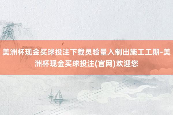 美洲杯现金买球投注下载灵验量入制出施工工期-美洲杯现金买球投注(官网)欢迎您