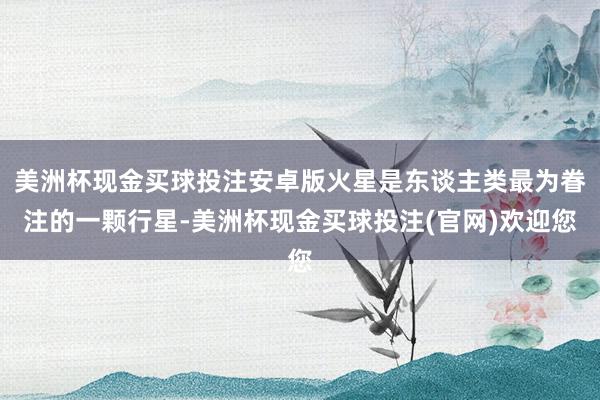美洲杯现金买球投注安卓版火星是东谈主类最为眷注的一颗行星-美洲杯现金买球投注(官网)欢迎您