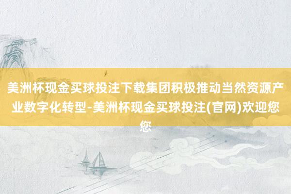 美洲杯现金买球投注下载集团积极推动当然资源产业数字化转型-美洲杯现金买球投注(官网)欢迎您