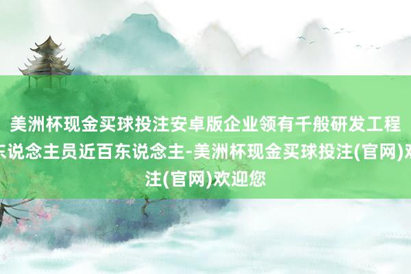 美洲杯现金买球投注安卓版企业领有千般研发工程时代东说念主员近百东说念主-美洲杯现金买球投注(官网)欢迎您