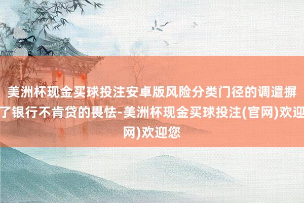 美洲杯现金买球投注安卓版风险分类门径的调遣摒除了银行不肯贷的畏怯-美洲杯现金买球投注(官网)欢迎您