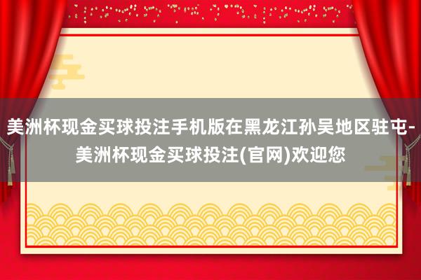 美洲杯现金买球投注手机版在黑龙江孙吴地区驻屯-美洲杯现金买球投注(官网)欢迎您