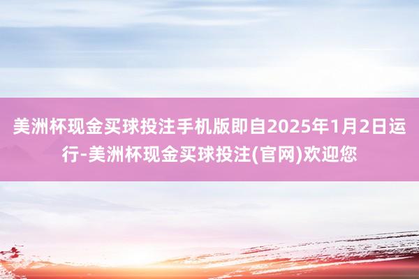美洲杯现金买球投注手机版即自2025年1月2日运行-美洲杯现金买球投注(官网)欢迎您