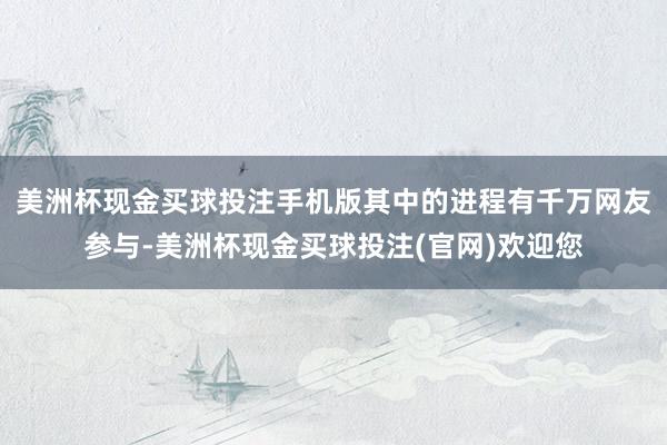 美洲杯现金买球投注手机版其中的进程有千万网友参与-美洲杯现金买球投注(官网)欢迎您