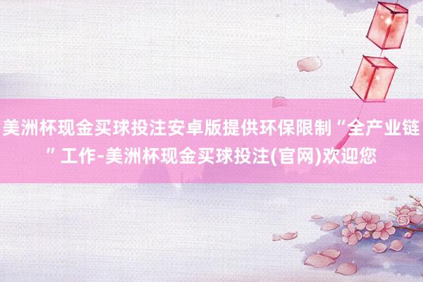 美洲杯现金买球投注安卓版提供环保限制“全产业链”工作-美洲杯现金买球投注(官网)欢迎您