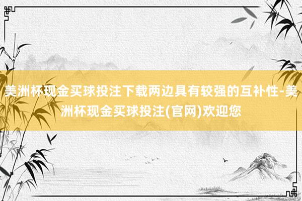 美洲杯现金买球投注下载两边具有较强的互补性-美洲杯现金买球投注(官网)欢迎您