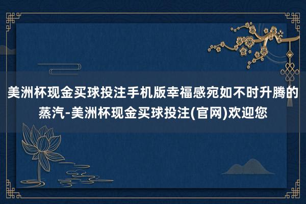美洲杯现金买球投注手机版幸福感宛如不时升腾的蒸汽-美洲杯现金买球投注(官网)欢迎您