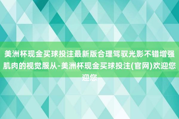美洲杯现金买球投注最新版合理驾驭光影不错增强肌肉的视觉服从-美洲杯现金买球投注(官网)欢迎您
