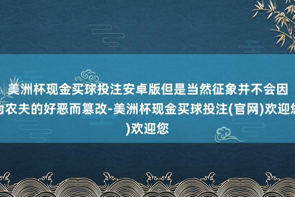 美洲杯现金买球投注安卓版但是当然征象并不会因为农夫的好恶而篡改-美洲杯现金买球投注(官网)欢迎您