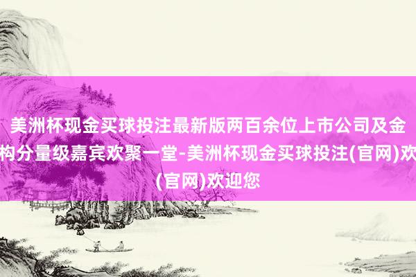 美洲杯现金买球投注最新版两百余位上市公司及金融机构分量级嘉宾欢聚一堂-美洲杯现金买球投注(官网)欢迎您