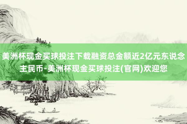 美洲杯现金买球投注下载融资总金额近2亿元东说念主民币-美洲杯现金买球投注(官网)欢迎您