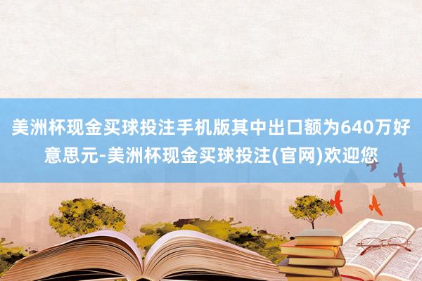 美洲杯现金买球投注手机版其中出口额为640万好意思元-美洲杯现金买球投注(官网)欢迎您