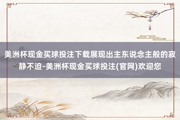 美洲杯现金买球投注下载展现出主东说念主般的寂静不迫-美洲杯现金买球投注(官网)欢迎您