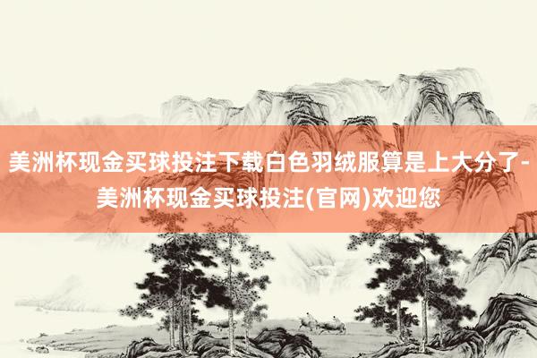 美洲杯现金买球投注下载白色羽绒服算是上大分了-美洲杯现金买球投注(官网)欢迎您