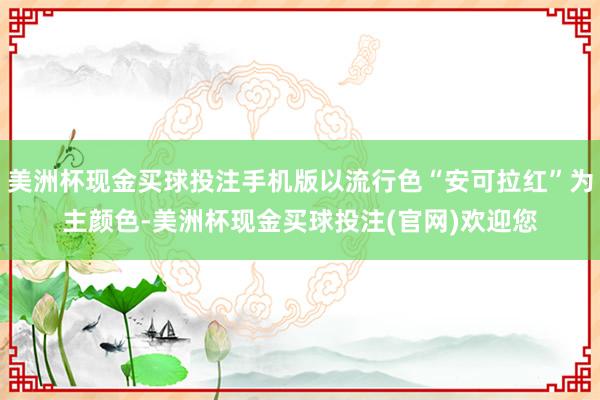美洲杯现金买球投注手机版以流行色“安可拉红”为主颜色-美洲杯现金买球投注(官网)欢迎您