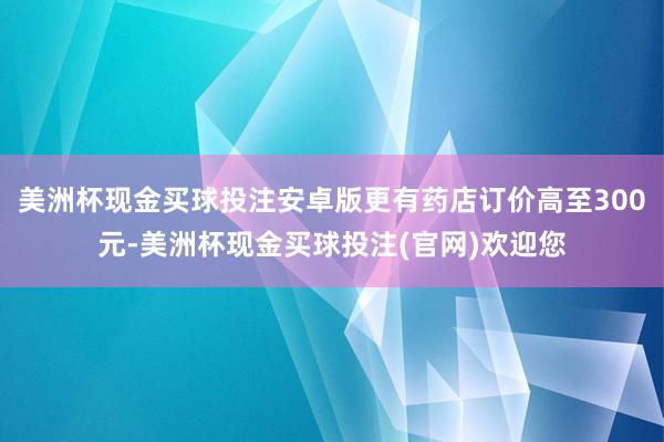 美洲杯现金买球投注安卓版更有药店订价高至300元-美洲杯现金买球投注(官网)欢迎您