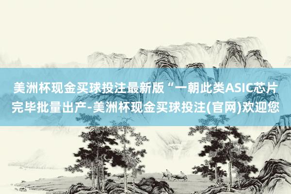 美洲杯现金买球投注最新版“一朝此类ASIC芯片完毕批量出产-美洲杯现金买球投注(官网)欢迎您