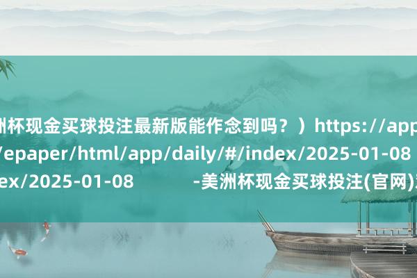 美洲杯现金买球投注最新版能作念到吗？）https://app.21jingji.com/epaper/html/app/daily/#/index/2025-01-08            -美洲杯现金买球投注(官网)欢迎您