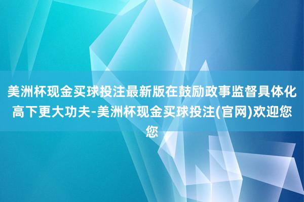 美洲杯现金买球投注最新版在鼓励政事监督具体化高下更大功夫-美洲杯现金买球投注(官网)欢迎您