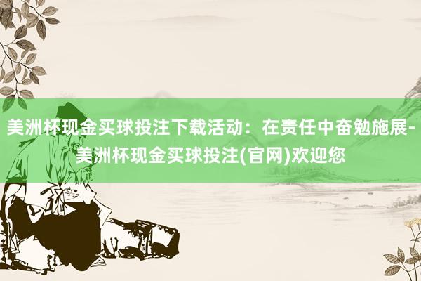美洲杯现金买球投注下载活动：在责任中奋勉施展-美洲杯现金买球投注(官网)欢迎您