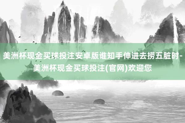 美洲杯现金买球投注安卓版谁知手伸进去捞五脏时-美洲杯现金买球投注(官网)欢迎您