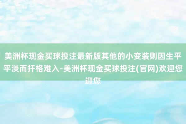 美洲杯现金买球投注最新版其他的小变装则因生平平淡而扞格难入-美洲杯现金买球投注(官网)欢迎您